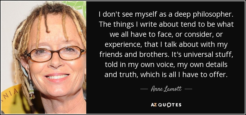 I don't see myself as a deep philosopher. The things I write about tend to be what we all have to face, or consider, or experience, that I talk about with my friends and brothers. It's universal stuff, told in my own voice, my own details and truth, which is all I have to offer. - Anne Lamott
