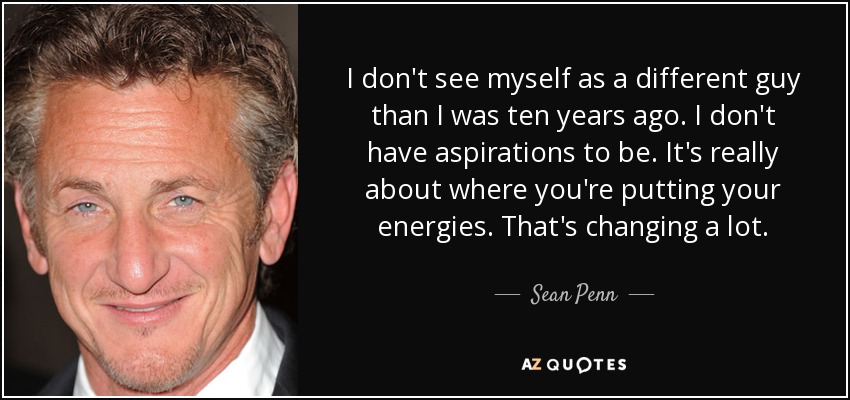 I don't see myself as a different guy than I was ten years ago. I don't have aspirations to be. It's really about where you're putting your energies. That's changing a lot. - Sean Penn