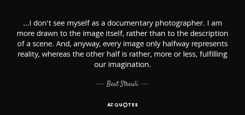 ...I don't see myself as a documentary photographer. I am more drawn to the image itself, rather than to the description of a scene. And, anyway, every image only halfway represents reality, whereas the other half is rather, more or less, fulfilling our imagination. - Beat Streuli