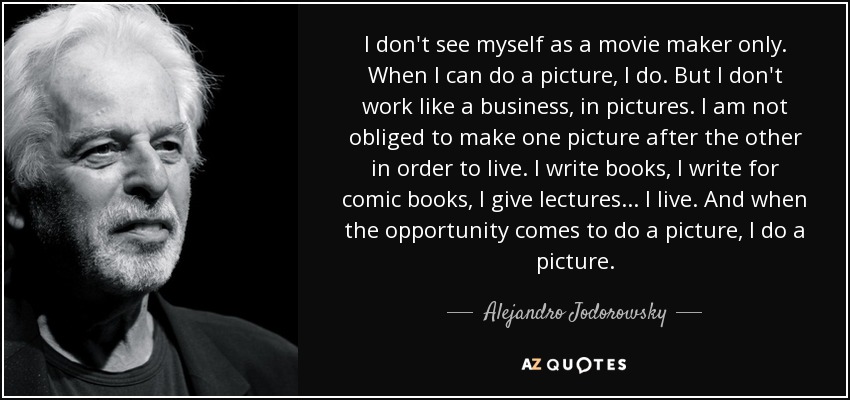 I don't see myself as a movie maker only. When I can do a picture, I do. But I don't work like a business, in pictures. I am not obliged to make one picture after the other in order to live. I write books, I write for comic books, I give lectures... I live. And when the opportunity comes to do a picture, I do a picture. - Alejandro Jodorowsky