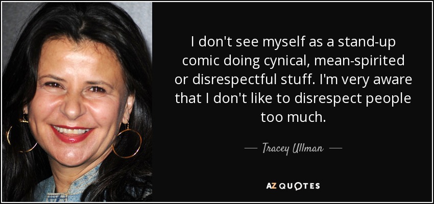 I don't see myself as a stand-up comic doing cynical, mean-spirited or disrespectful stuff. I'm very aware that I don't like to disrespect people too much. - Tracey Ullman