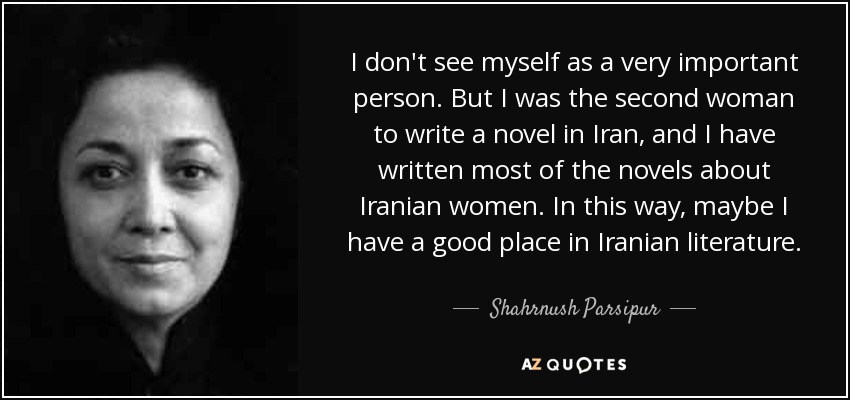 I don't see myself as a very important person. But I was the second woman to write a novel in Iran, and I have written most of the novels about Iranian women. In this way, maybe I have a good place in Iranian literature. - Shahrnush Parsipur
