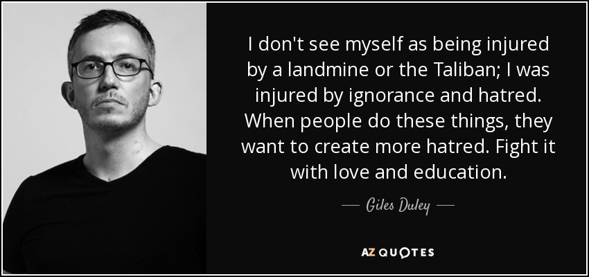 I don't see myself as being injured by a landmine or the Taliban; I was injured by ignorance and hatred. When people do these things, they want to create more hatred. Fight it with love and education. - Giles Duley