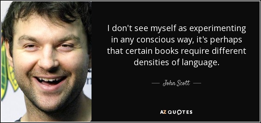 I don't see myself as experimenting in any conscious way, it's perhaps that certain books require different densities of language. - John Scott