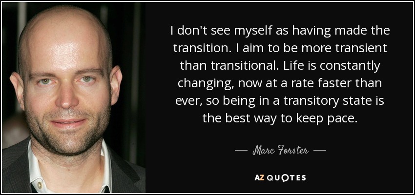 I don't see myself as having made the transition. I aim to be more transient than transitional. Life is constantly changing, now at a rate faster than ever, so being in a transitory state is the best way to keep pace. - Marc Forster