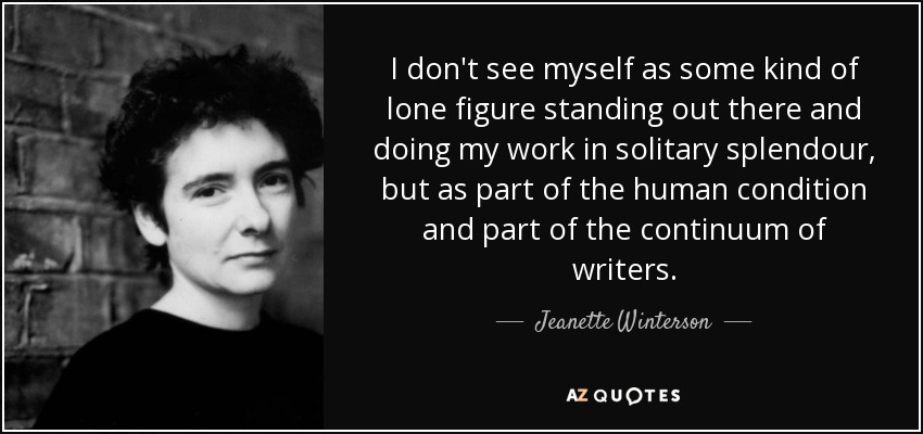 I don't see myself as some kind of lone figure standing out there and doing my work in solitary splendour, but as part of the human condition and part of the continuum of writers. - Jeanette Winterson