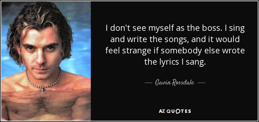 I don't see myself as the boss. I sing and write the songs, and it would feel strange if somebody else wrote the lyrics I sang. - Gavin Rossdale