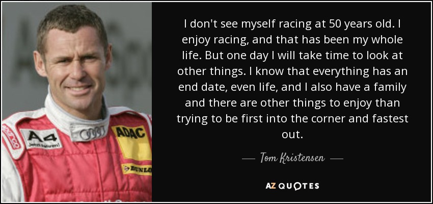 I don't see myself racing at 50 years old. I enjoy racing, and that has been my whole life. But one day I will take time to look at other things. I know that everything has an end date, even life, and I also have a family and there are other things to enjoy than trying to be first into the corner and fastest out. - Tom Kristensen