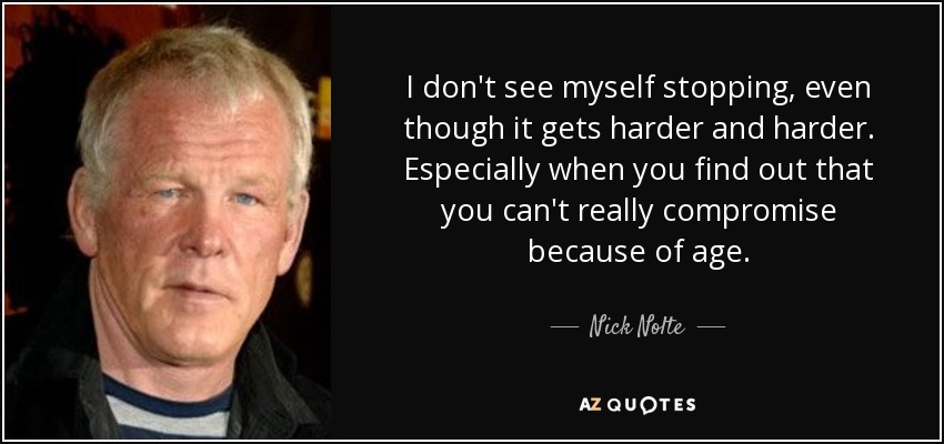 I don't see myself stopping, even though it gets harder and harder. Especially when you find out that you can't really compromise because of age. - Nick Nolte