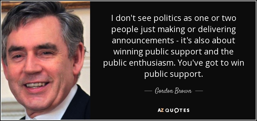 I don't see politics as one or two people just making or delivering announcements - it's also about winning public support and the public enthusiasm. You've got to win public support. - Gordon Brown