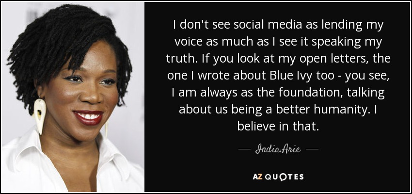 I don't see social media as lending my voice as much as I see it speaking my truth. If you look at my open letters, the one I wrote about Blue Ivy too - you see, I am always as the foundation, talking about us being a better humanity. I believe in that. - India.Arie