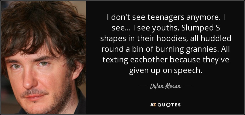 I don't see teenagers anymore. I see... I see youths. Slumped S shapes in their hoodies, all huddled round a bin of burning grannies. All texting eachother because they've given up on speech. - Dylan Moran