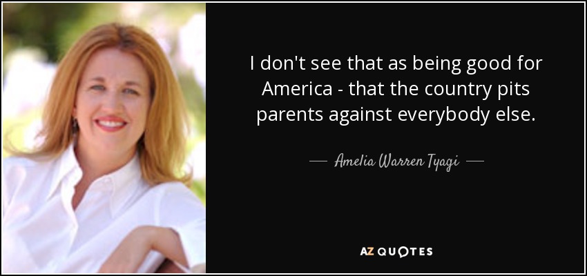 I don't see that as being good for America - that the country pits parents against everybody else. - Amelia Warren Tyagi