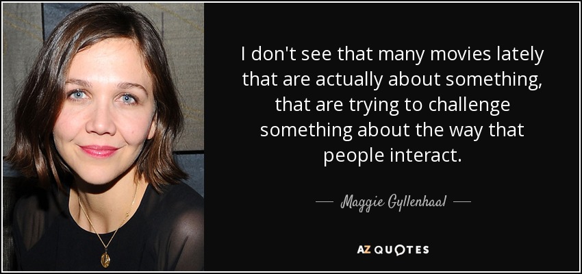 I don't see that many movies lately that are actually about something, that are trying to challenge something about the way that people interact. - Maggie Gyllenhaal