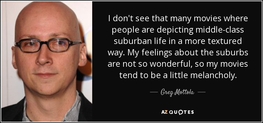 I don't see that many movies where people are depicting middle-class suburban life in a more textured way. My feelings about the suburbs are not so wonderful, so my movies tend to be a little melancholy. - Greg Mottola