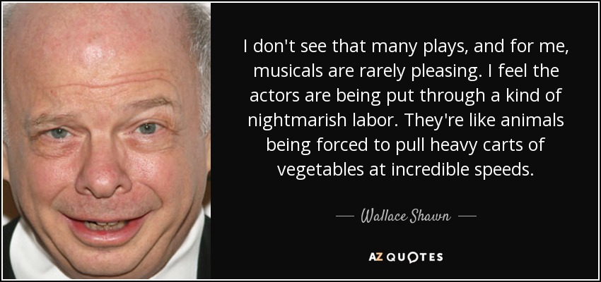 I don't see that many plays, and for me, musicals are rarely pleasing. I feel the actors are being put through a kind of nightmarish labor. They're like animals being forced to pull heavy carts of vegetables at incredible speeds. - Wallace Shawn