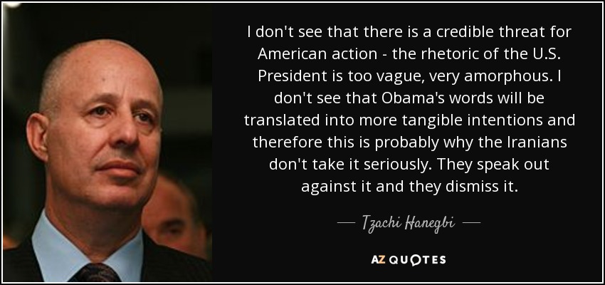 I don't see that there is a credible threat for American action - the rhetoric of the U.S. President is too vague, very amorphous. I don't see that Obama's words will be translated into more tangible intentions and therefore this is probably why the Iranians don't take it seriously. They speak out against it and they dismiss it. - Tzachi Hanegbi