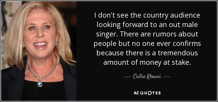 I don't see the country audience looking forward to an out male singer. There are rumors about people but no one ever confirms because there is a tremendous amount of money at stake. - Callie Khouri