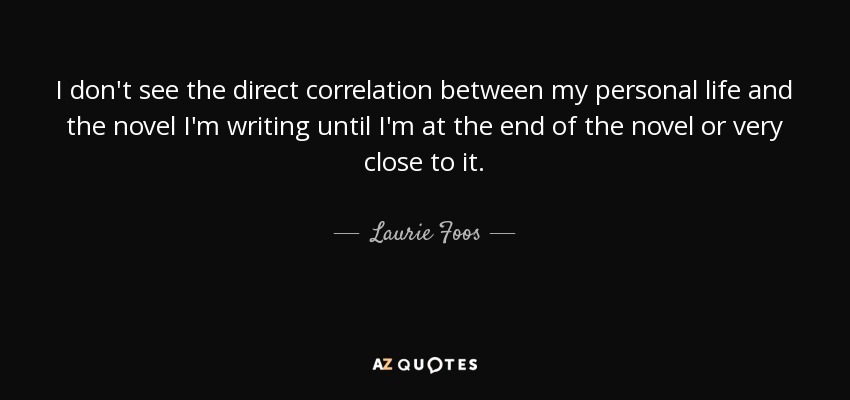 I don't see the direct correlation between my personal life and the novel I'm writing until I'm at the end of the novel or very close to it. - Laurie Foos