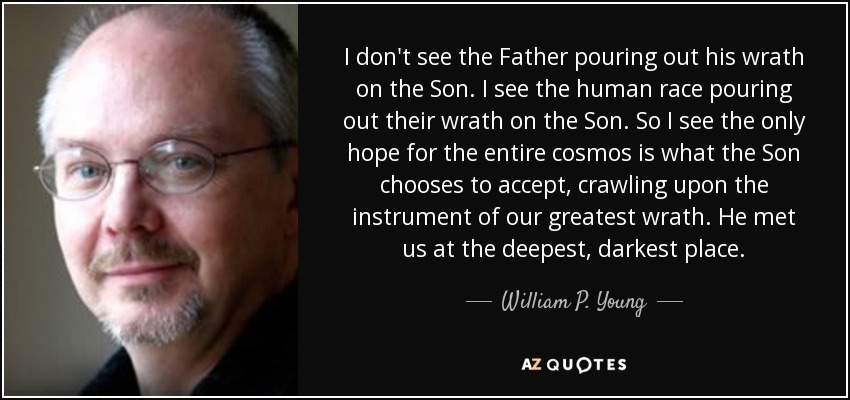 I don't see the Father pouring out his wrath on the Son. I see the human race pouring out their wrath on the Son. So I see the only hope for the entire cosmos is what the Son chooses to accept, crawling upon the instrument of our greatest wrath. He met us at the deepest, darkest place. - William P. Young