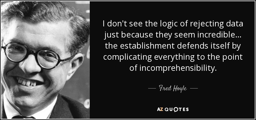 I don't see the logic of rejecting data just because they seem incredible ... the establishment defends itself by complicating everything to the point of incomprehensibility. - Fred Hoyle