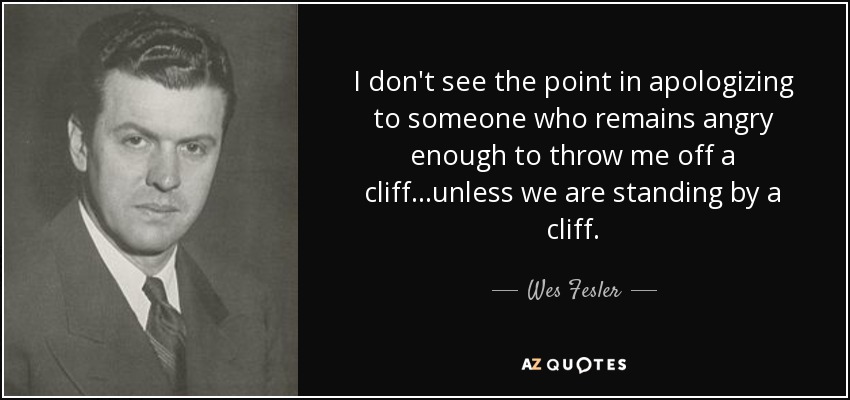 I don't see the point in apologizing to someone who remains angry enough to throw me off a cliff...unless we are standing by a cliff. - Wes Fesler