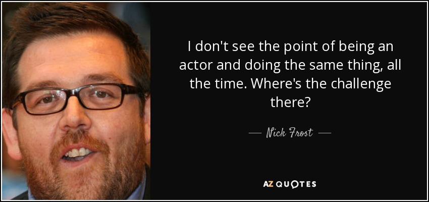 I don't see the point of being an actor and doing the same thing, all the time. Where's the challenge there? - Nick Frost