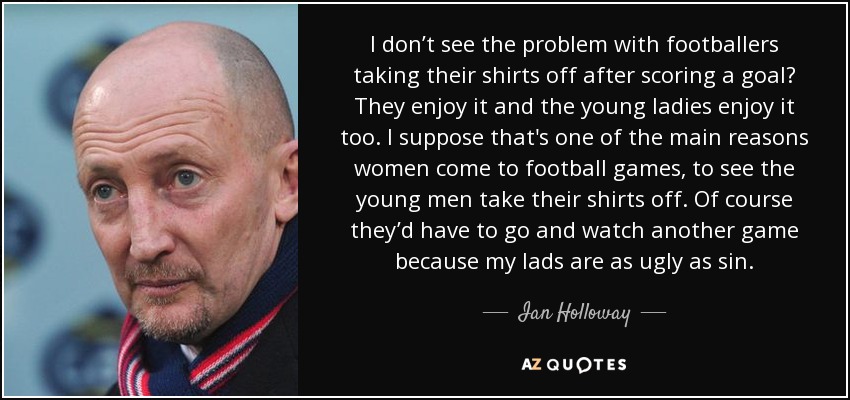 I don’t see the problem with footballers taking their shirts off after scoring a goal? They enjoy it and the young ladies enjoy it too. I suppose that's one of the main reasons women come to football games, to see the young men take their shirts off. Of course they’d have to go and watch another game because my lads are as ugly as sin. - Ian Holloway