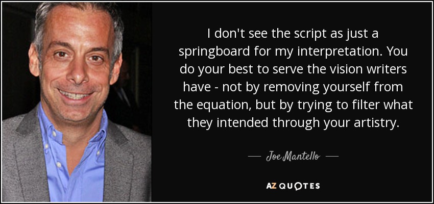I don't see the script as just a springboard for my interpretation. You do your best to serve the vision writers have - not by removing yourself from the equation, but by trying to filter what they intended through your artistry. - Joe Mantello
