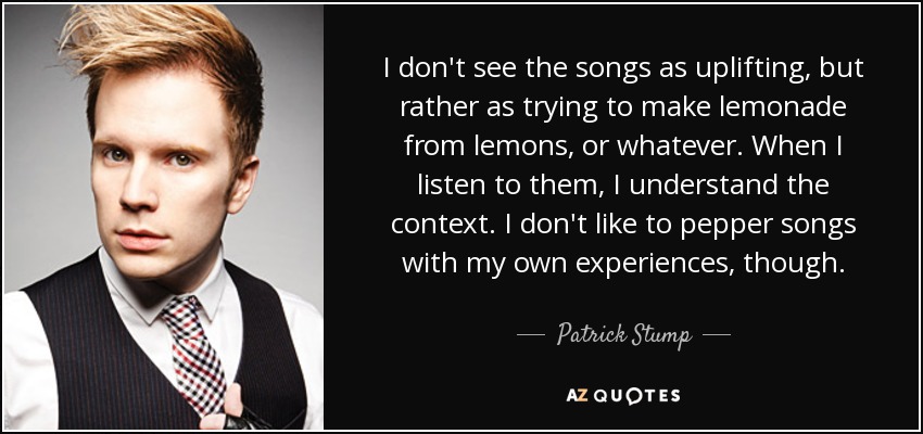 I don't see the songs as uplifting, but rather as trying to make lemonade from lemons, or whatever. When I listen to them, I understand the context. I don't like to pepper songs with my own experiences, though. - Patrick Stump