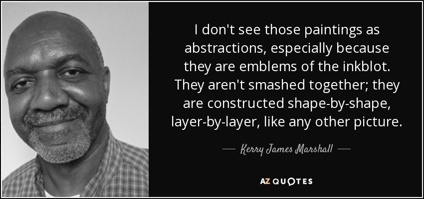 I don't see those paintings as abstractions, especially because they are emblems of the inkblot. They aren't smashed together; they are constructed shape-by-shape, layer-by-layer, like any other picture. - Kerry James Marshall