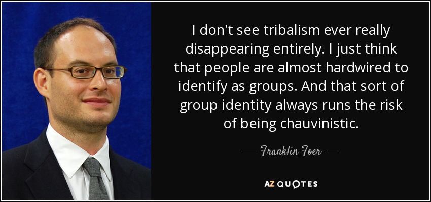 I don't see tribalism ever really disappearing entirely. I just think that people are almost hardwired to identify as groups. And that sort of group identity always runs the risk of being chauvinistic. - Franklin Foer