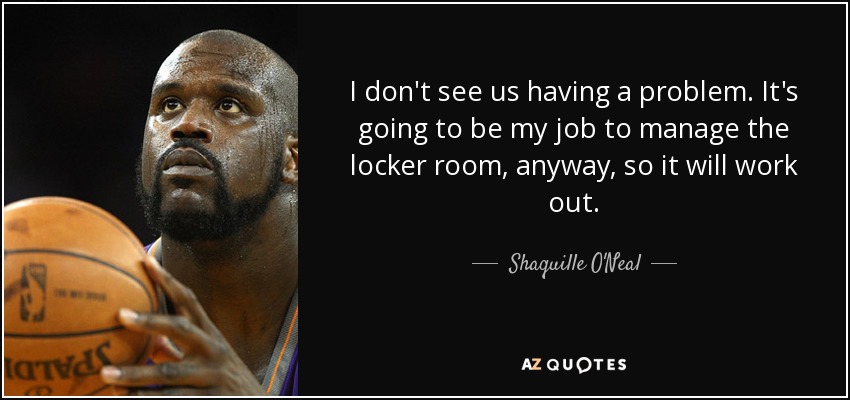 I don't see us having a problem. It's going to be my job to manage the locker room, anyway, so it will work out. - Shaquille O'Neal