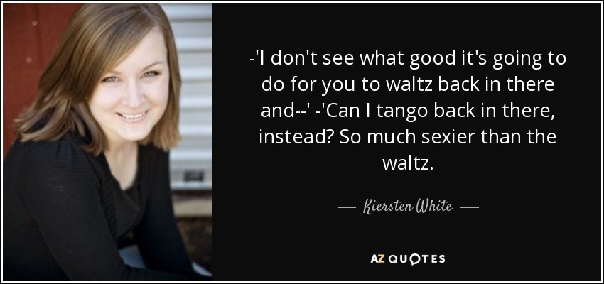 -'I don't see what good it's going to do for you to waltz back in there and--' -'Can I tango back in there, instead? So much sexier than the waltz. - Kiersten White