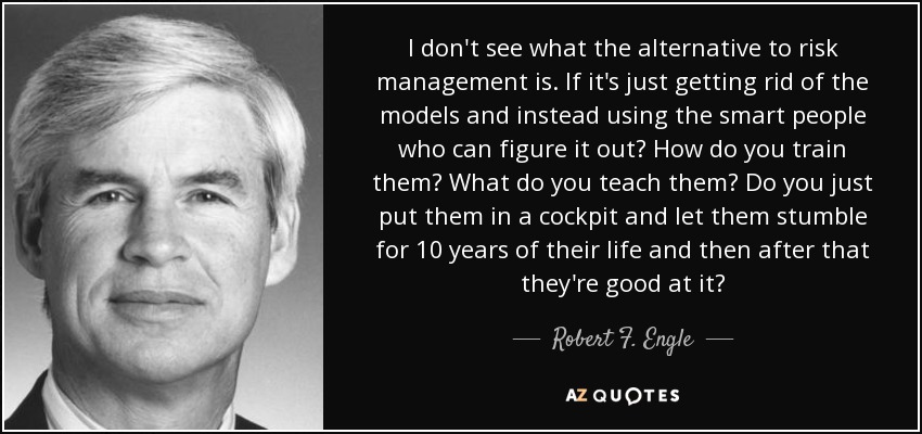 I don't see what the alternative to risk management is. If it's just getting rid of the models and instead using the smart people who can figure it out? How do you train them? What do you teach them? Do you just put them in a cockpit and let them stumble for 10 years of their life and then after that they're good at it? - Robert F. Engle