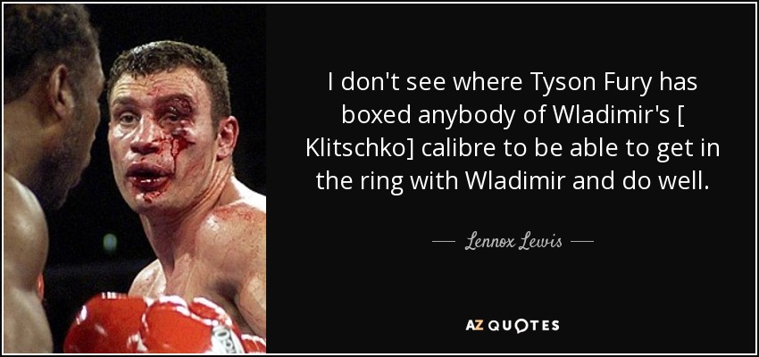 I don't see where Tyson Fury has boxed anybody of Wladimir's [ Klitschko] calibre to be able to get in the ring with Wladimir and do well. - Lennox Lewis