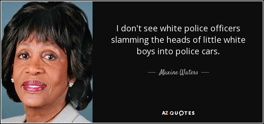 I don't see white police officers slamming the heads of little white boys into police cars. - Maxine Waters