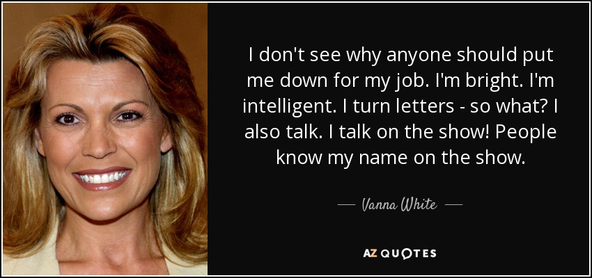 I don't see why anyone should put me down for my job. I'm bright. I'm intelligent. I turn letters - so what? I also talk. I talk on the show! People know my name on the show. - Vanna White