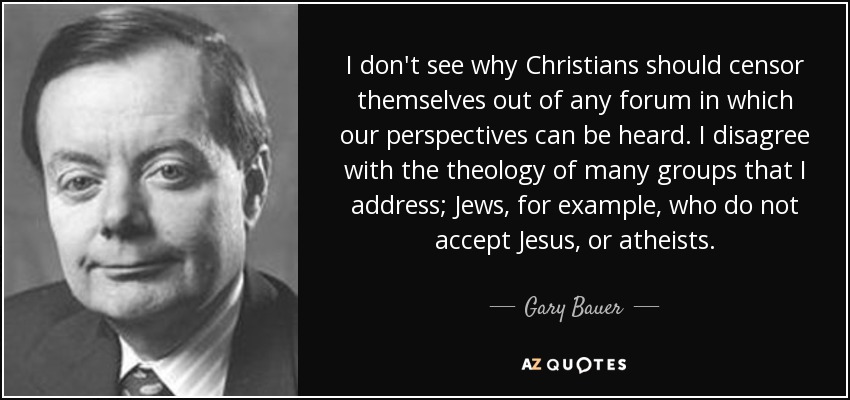 I don't see why Christians should censor themselves out of any forum in which our perspectives can be heard. I disagree with the theology of many groups that I address; Jews, for example, who do not accept Jesus, or atheists. - Gary Bauer