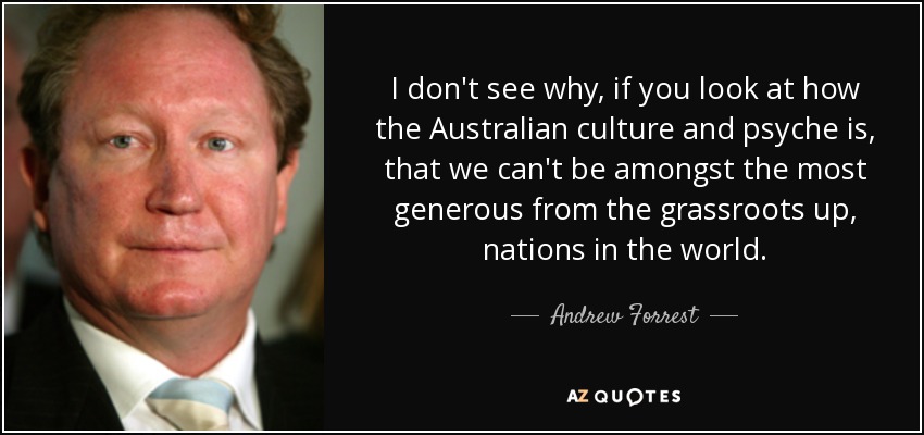 I don't see why, if you look at how the Australian culture and psyche is, that we can't be amongst the most generous from the grassroots up, nations in the world. - Andrew Forrest
