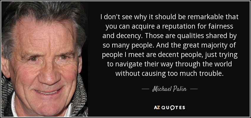 I don't see why it should be remarkable that you can acquire a reputation for fairness and decency. Those are qualities shared by so many people. And the great majority of people I meet are decent people, just trying to navigate their way through the world without causing too much trouble. - Michael Palin