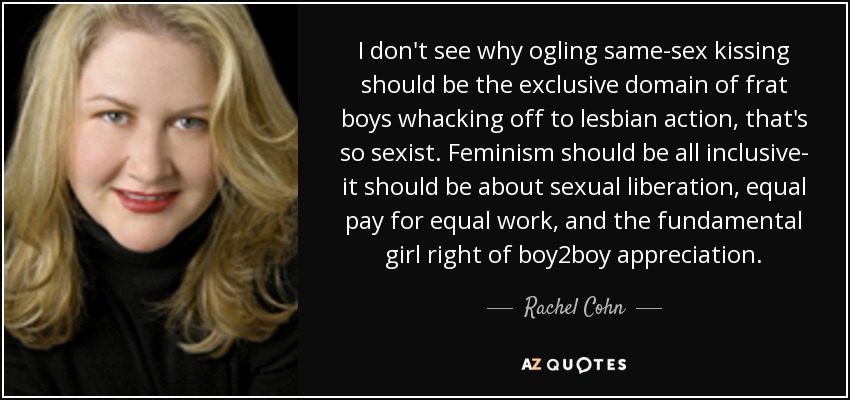 I don't see why ogling same-sex kissing should be the exclusive domain of frat boys whacking off to lesbian action, that's so sexist. Feminism should be all inclusive- it should be about sexual liberation, equal pay for equal work, and the fundamental girl right of boy2boy appreciation. - Rachel Cohn