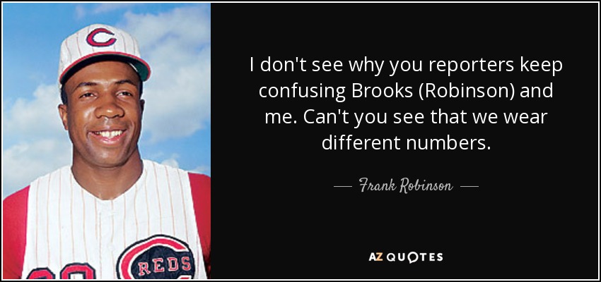 I don't see why you reporters keep confusing Brooks (Robinson) and me. Can't you see that we wear different numbers. - Frank Robinson