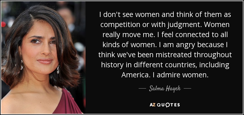 I don't see women and think of them as competition or with judgment. Women really move me. I feel connected to all kinds of women. I am angry because I think we've been mistreated throughout history in different countries, including America. I admire women. - Salma Hayek