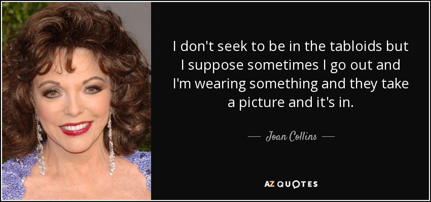 I don't seek to be in the tabloids but I suppose sometimes I go out and I'm wearing something and they take a picture and it's in. - Joan Collins