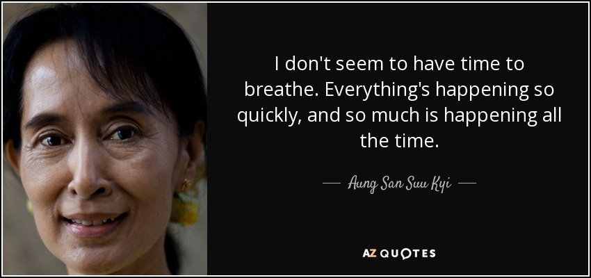 I don't seem to have time to breathe. Everything's happening so quickly, and so much is happening all the time. - Aung San Suu Kyi