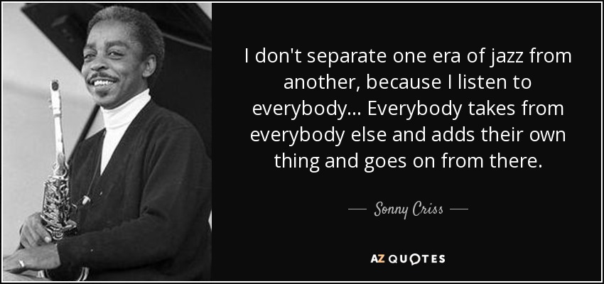 I don't separate one era of jazz from another, because I listen to everybody... Everybody takes from everybody else and adds their own thing and goes on from there. - Sonny Criss