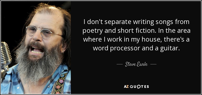 I don't separate writing songs from poetry and short fiction. In the area where I work in my house, there's a word processor and a guitar. - Steve Earle