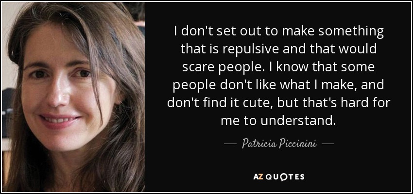 I don't set out to make something that is repulsive and that would scare people. I know that some people don't like what I make, and don't find it cute, but that's hard for me to understand. - Patricia Piccinini
