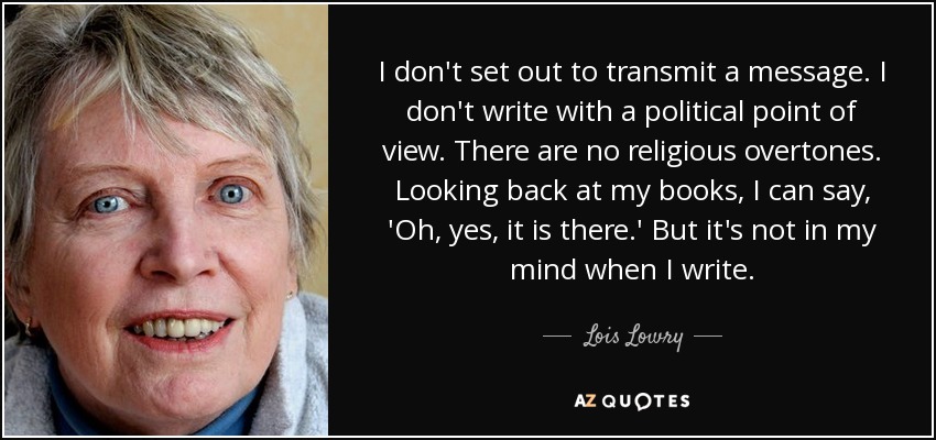 I don't set out to transmit a message. I don't write with a political point of view. There are no religious overtones. Looking back at my books, I can say, 'Oh, yes, it is there.' But it's not in my mind when I write. - Lois Lowry